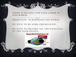T H E R E I S N O L OV E F O R E AC H O T H E R I N
T H I S W O R L D.

I N E Q UA L I T Y I S D A M A G I N G T H E W O R L D.

W E H AV E T O B E K I N D A N D S E L F L E S S .

W E H AV E T O P R O V I D E A L L T H E F A C I L I T I E S
TO THE POOR PEOPLE.
 