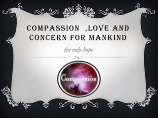 COMPASSION ,LOVE AND
CONCERN FOR MANKIND
       the only hope
 