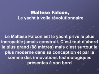 Maltese Falcon,
        Le yacht à voile révolutionnaire



  Le Maltese Falcon est le yacht privé le plus
incroyable jamais construit. C’est tout d’abord
le plus grand (88 mètres) mais c’est surtout le
  plus moderne dans sa conception et par la
   somme des innovations technologiques
             présentes à son bord
 