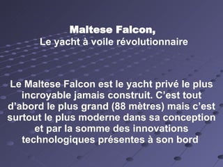 Maltese Falcon, Le yacht à voile révolutionnaire Le Maltese Falcon est le yacht privé le plus incroyable jamais construit. C’est tout d’abord le plus grand (88 mètres) mais c’est surtout le plus moderne dans sa conception et par la somme des innovations technologiques présentes à son bord  