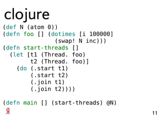 clojure
(def N (atom 0))
(defn foo [] (dotimes [i 100000]
               (swap! N inc)))
(defn start-threads []
  (let [t1 (Thread. foo)
        t2 (Thread. foo)]
    (do (.start t1)
        (.start t2)
        (.join t1)
        (.join t2))))

(defn main [] (start-threads) @N)
                                    11
 