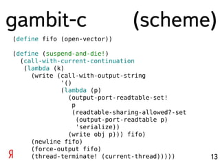 gambit-c                         (scheme)
(define fifo (open-vector))

(define (suspend-and-die!)
  (call-with-current-continuation
   (lambda (k)
     (write (call-with-output-string
             '()
             (lambda (p)
               (output-port-readtable-set!
                 p
                 (readtable-sharing-allowed?-set
                   (output-port-readtable p)
                   'serialize))
               (write obj p))) fifo)
     (newline fifo)
     (force-output fifo)
     (thread-terminate! (current-thread)))))       13
 