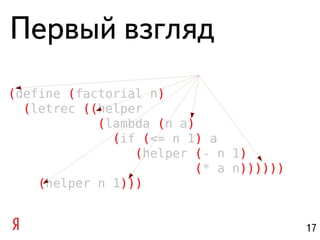 Первый взгляд
(define (factorial n)
  (letrec ((helper
            (lambda (n a)
              (if (<= n 1) a
                 (helper (- n 1)
                         (* a n))))))
    (helper n 1)))


                                        17
 