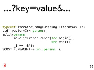 …?key=value&...
typedef iterator_range<string::iterator> Ir;
std::vector<Ir> params;
split(params,
      make_iterator_range(src.begin(),
                          src.end()),
      _1 == '&');
BOOST_FOREACH(Ir& ir, params) {
  ...



                                               29
 