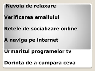 Nevoia de relaxare
Verificarea emailului
Retele de socializare online
A naviga pe internet
Urmaritul programelor tv
Dorinta de a cumpara ceva
 