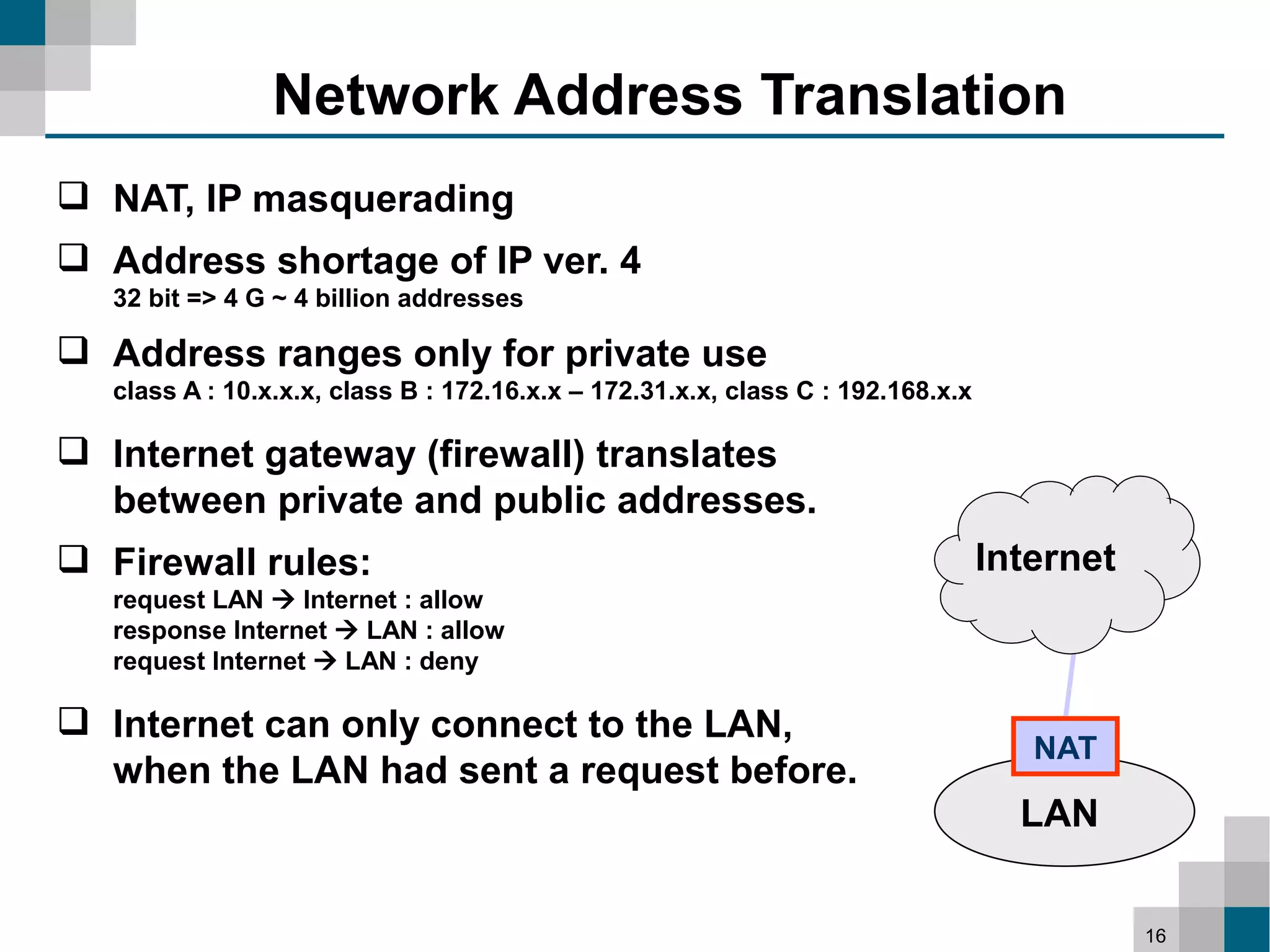 Network Address Translation
 NAT, IP masquerading
 Address shortage of IP ver. 4
   32 bit => 4 G ~ 4 billion addresses

 Address ranges only for private use
   class A : 10.x.x.x, class B : 172.16.x.x – 172.31.x.x, class C : 192.168.x.x

 Internet gateway (firewall) translates
  between private and public addresses.
 Firewall rules:                                                                 Internet
   request LAN  Internet : allow
   response Internet  LAN : allow
   request Internet  LAN : deny

 Internet can only connect to the LAN,
                                                                                     NAT
  when the LAN had sent a request before.
                                                                                    LAN


                                                                                             16
 
