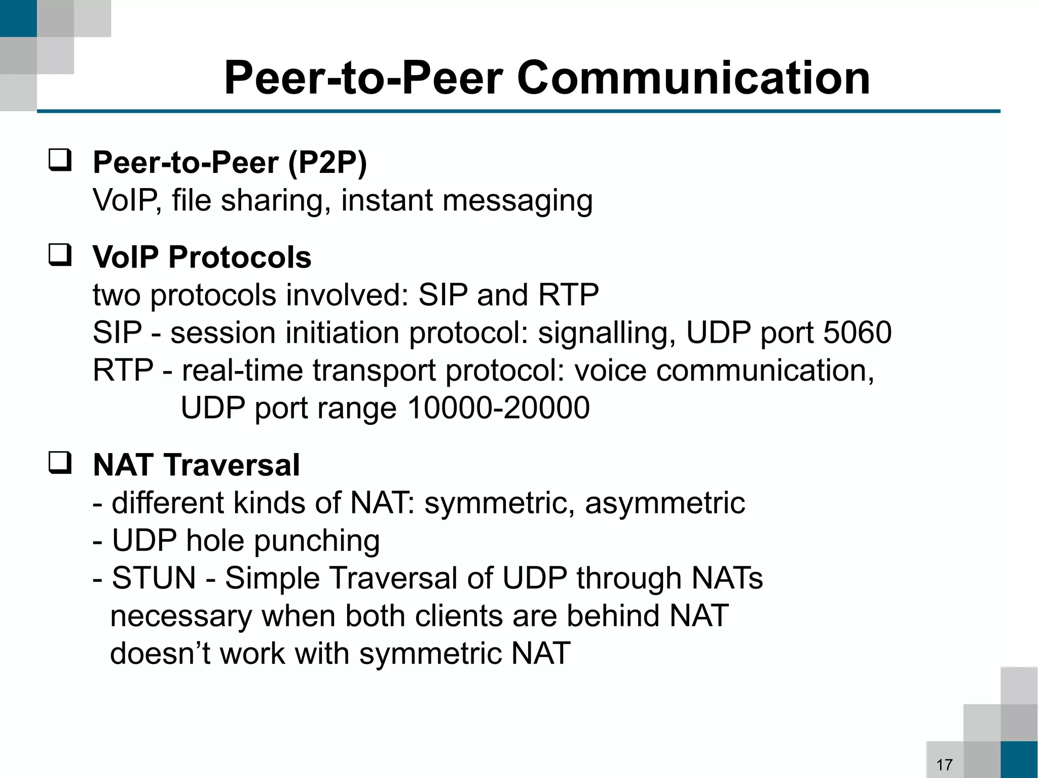 Peer-to-Peer Communication
 Peer-to-Peer (P2P)
  VoIP, file sharing, instant messaging
 VoIP Protocols
  two protocols involved: SIP and RTP
  SIP - session initiation protocol: signalling, UDP port 5060
  RTP - real-time transport protocol: voice communication,
         UDP port range 10000-20000
 NAT Traversal
  - different kinds of NAT: symmetric, asymmetric
  - UDP hole punching
  - STUN - Simple Traversal of UDP through NATs
    necessary when both clients are behind NAT
    doesn’t work with symmetric NAT


                                                                 17
 