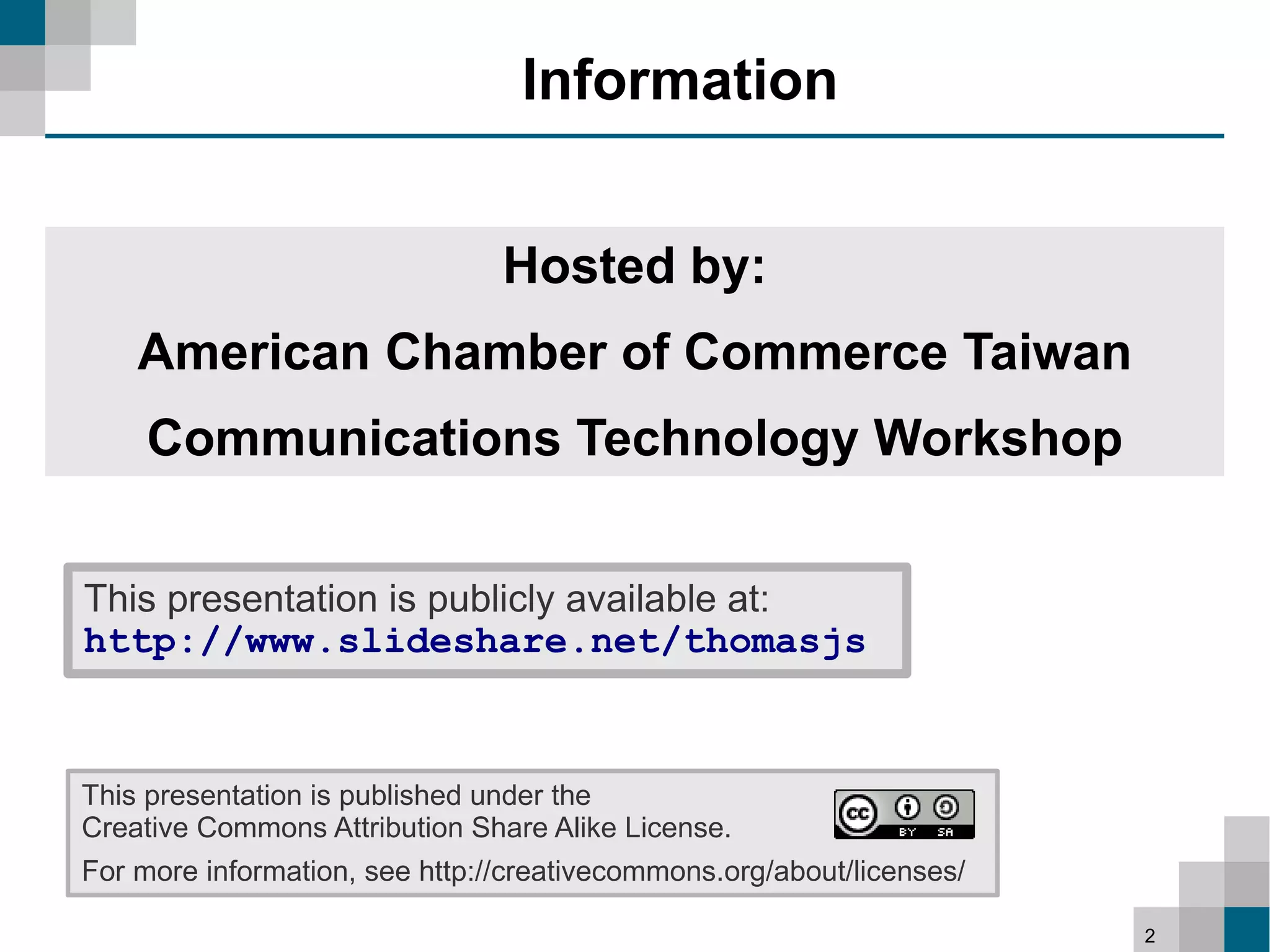 Information


                                Hosted by:
    American Chamber of Commerce Taiwan
     Communications Technology Workshop


This presentation is publicly available at:
http://www.slideshare.net/thomasjs


This presentation is published under the
Creative Commons Attribution Share Alike License.
For more information, see http://creativecommons.org/about/licenses/

                                                                       2
 
