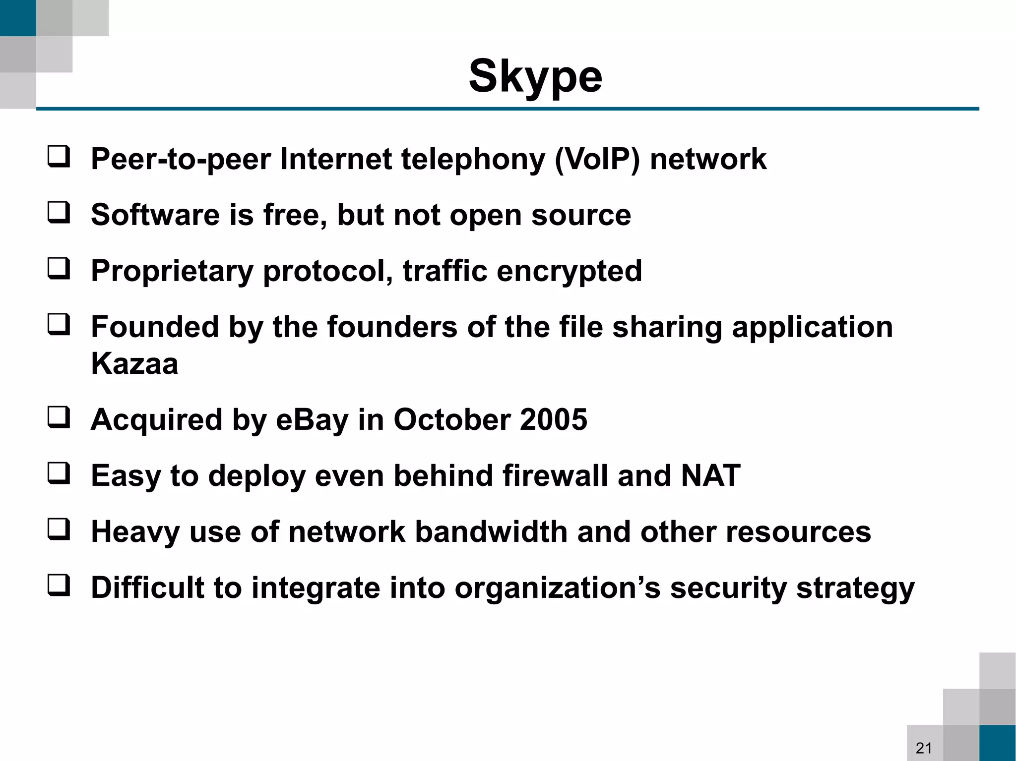 Skype
 Peer-to-peer Internet telephony (VoIP) network
 Software is free, but not open source
 Proprietary protocol, traffic encrypted
 Founded by the founders of the file sharing application
  Kazaa
 Acquired by eBay in October 2005
 Easy to deploy even behind firewall and NAT
 Heavy use of network bandwidth and other resources
 Difficult to integrate into organization’s security strategy




                                                                 21
 