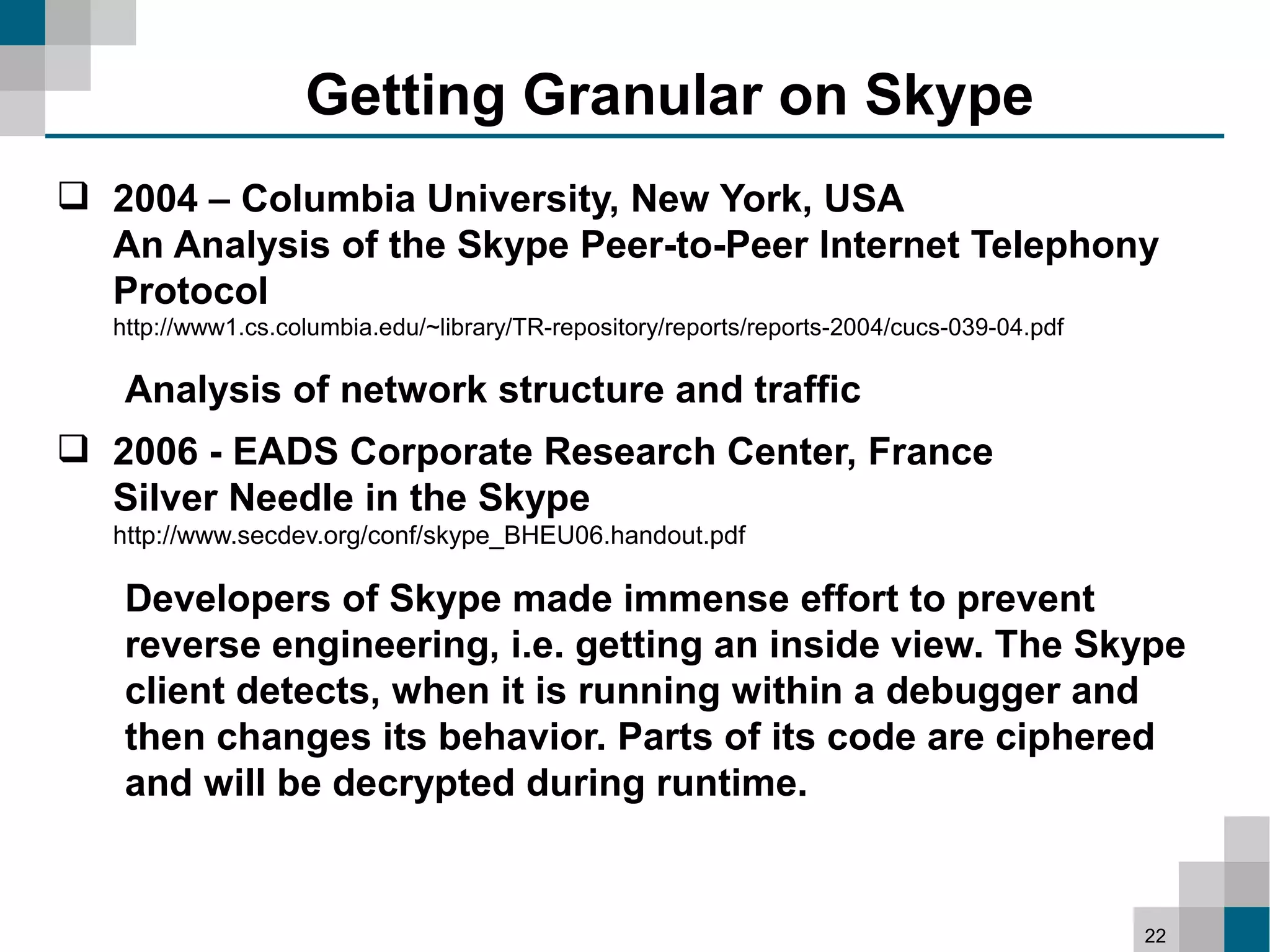 Getting Granular on Skype
 2004 – Columbia University, New York, USA
  An Analysis of the Skype Peer-to-Peer Internet Telephony
  Protocol
  http://www1.cs.columbia.edu/~library/TR-repository/reports/reports-2004/cucs-039-04.pdf

   Analysis of network structure and traffic
 2006 - EADS Corporate Research Center, France
  Silver Needle in the Skype
  http://www.secdev.org/conf/skype_BHEU06.handout.pdf

   Developers of Skype made immense effort to prevent
   reverse engineering, i.e. getting an inside view. The Skype
   client detects, when it is running within a debugger and
   then changes its behavior. Parts of its code are ciphered
   and will be decrypted during runtime.


                                                                                            22
 