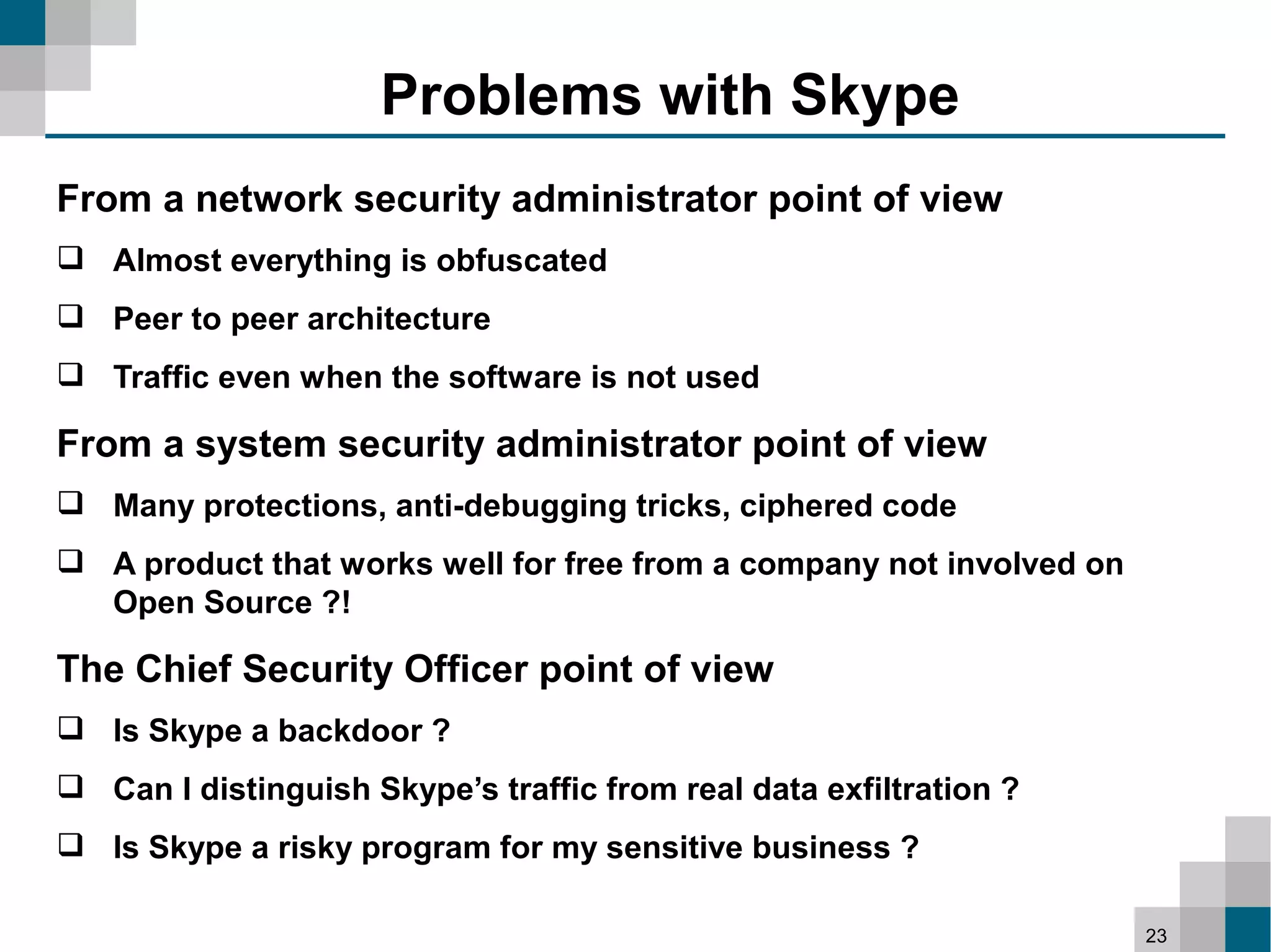 Problems with Skype
From a network security administrator point of view
 Almost everything is obfuscated
 Peer to peer architecture
 Traffic even when the software is not used

From a system security administrator point of view
 Many protections, anti-debugging tricks, ciphered code
 A product that works well for free from a company not involved on
  Open Source ?!

The Chief Security Officer point of view
 Is Skype a backdoor ?
 Can I distinguish Skype’s traffic from real data exfiltration ?
 Is Skype a risky program for my sensitive business ?

                                                                      23
 