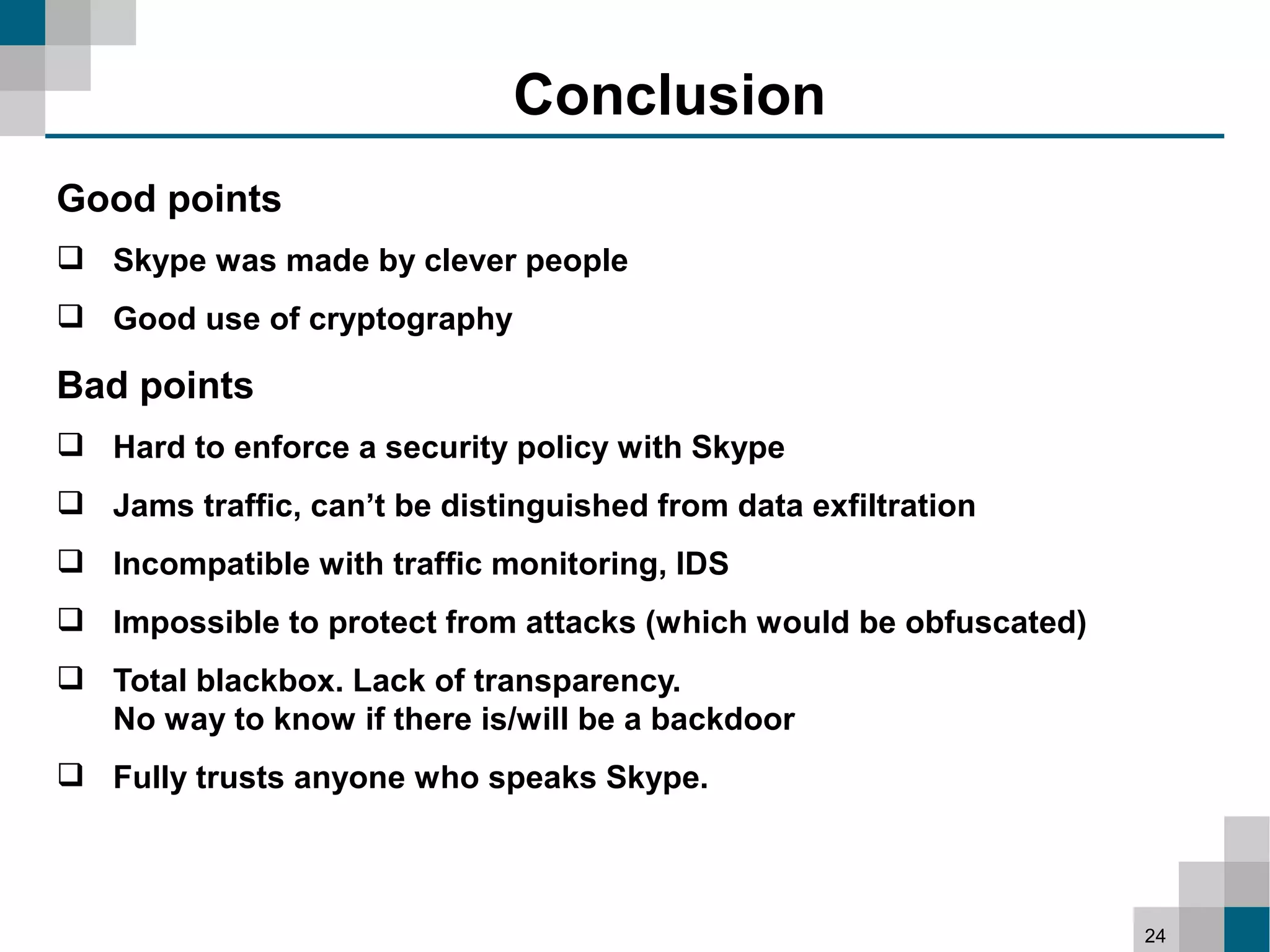 Conclusion
Good points
 Skype was made by clever people
 Good use of cryptography

Bad points
 Hard to enforce a security policy with Skype
 Jams traffic, can’t be distinguished from data exfiltration
 Incompatible with traffic monitoring, IDS
 Impossible to protect from attacks (which would be obfuscated)
 Total blackbox. Lack of transparency.
  No way to know if there is/will be a backdoor
 Fully trusts anyone who speaks Skype.



                                                                   24
 