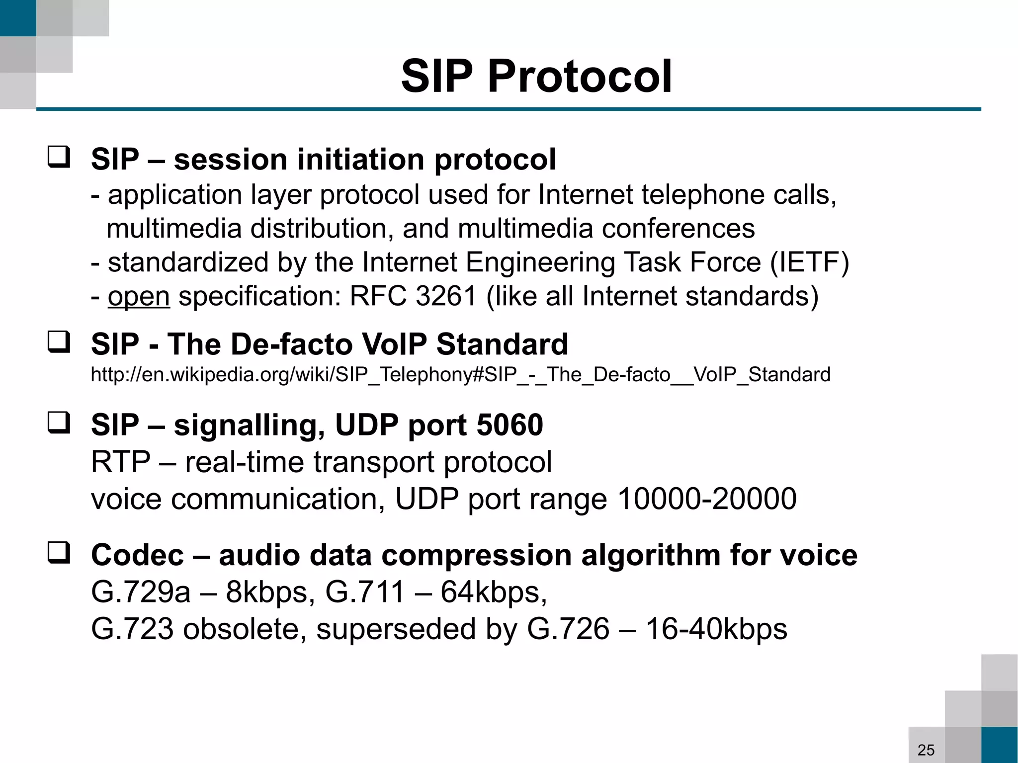 SIP Protocol
 SIP – session initiation protocol
   - application layer protocol used for Internet telephone calls,
     multimedia distribution, and multimedia conferences
   - standardized by the Internet Engineering Task Force (IETF)
   - open specification: RFC 3261 (like all Internet standards)
 SIP - The De-facto VoIP Standard
   http://en.wikipedia.org/wiki/SIP_Telephony#SIP_-_The_De-facto__VoIP_Standard

 SIP – signalling, UDP port 5060
  RTP – real-time transport protocol
  voice communication, UDP port range 10000-20000
 Codec – audio data compression algorithm for voice
  G.729a – 8kbps, G.711 – 64kbps,
  G.723 obsolete, superseded by G.726 – 16-40kbps


                                                                                  25
 