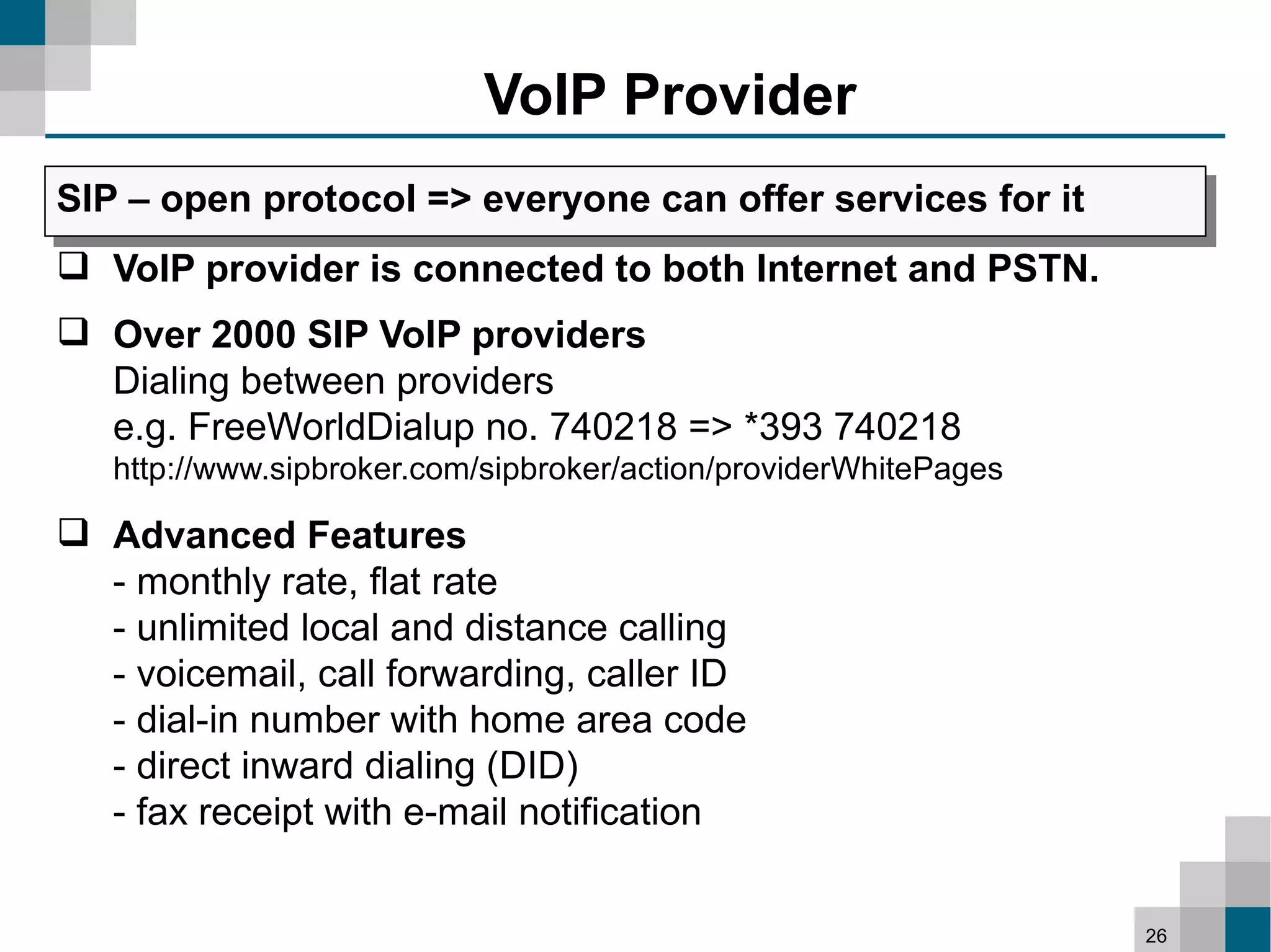 VoIP Provider
SIP – open protocol => everyone can offer services for it
 VoIP provider is connected to both Internet and PSTN.
 Over 2000 SIP VoIP providers
  Dialing between providers
  e.g. FreeWorldDialup no. 740218 => *393 740218
   http://www.sipbroker.com/sipbroker/action/providerWhitePages

 Advanced Features
  - monthly rate, flat rate
  - unlimited local and distance calling
  - voicemail, call forwarding, caller ID
  - dial-in number with home area code
  - direct inward dialing (DID)
  - fax receipt with e-mail notification


                                                                  26
 