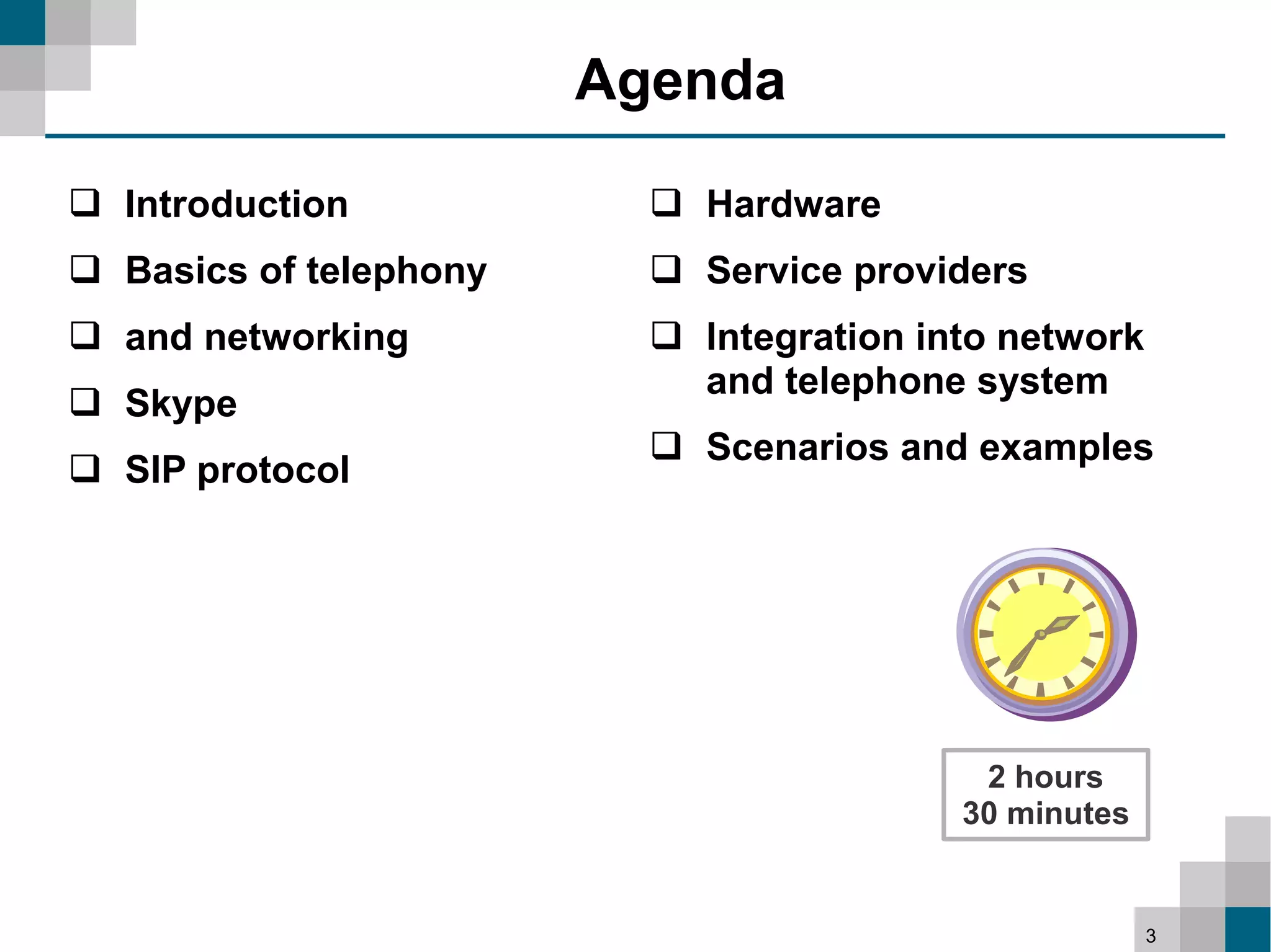 Agenda

 Introduction             Hardware
 Basics of telephony      Service providers
 and networking           Integration into network
                            and telephone system
 Skype
                           Scenarios and examples
 SIP protocol




                                           2 hours
                                          30 minutes


                                                       3
 