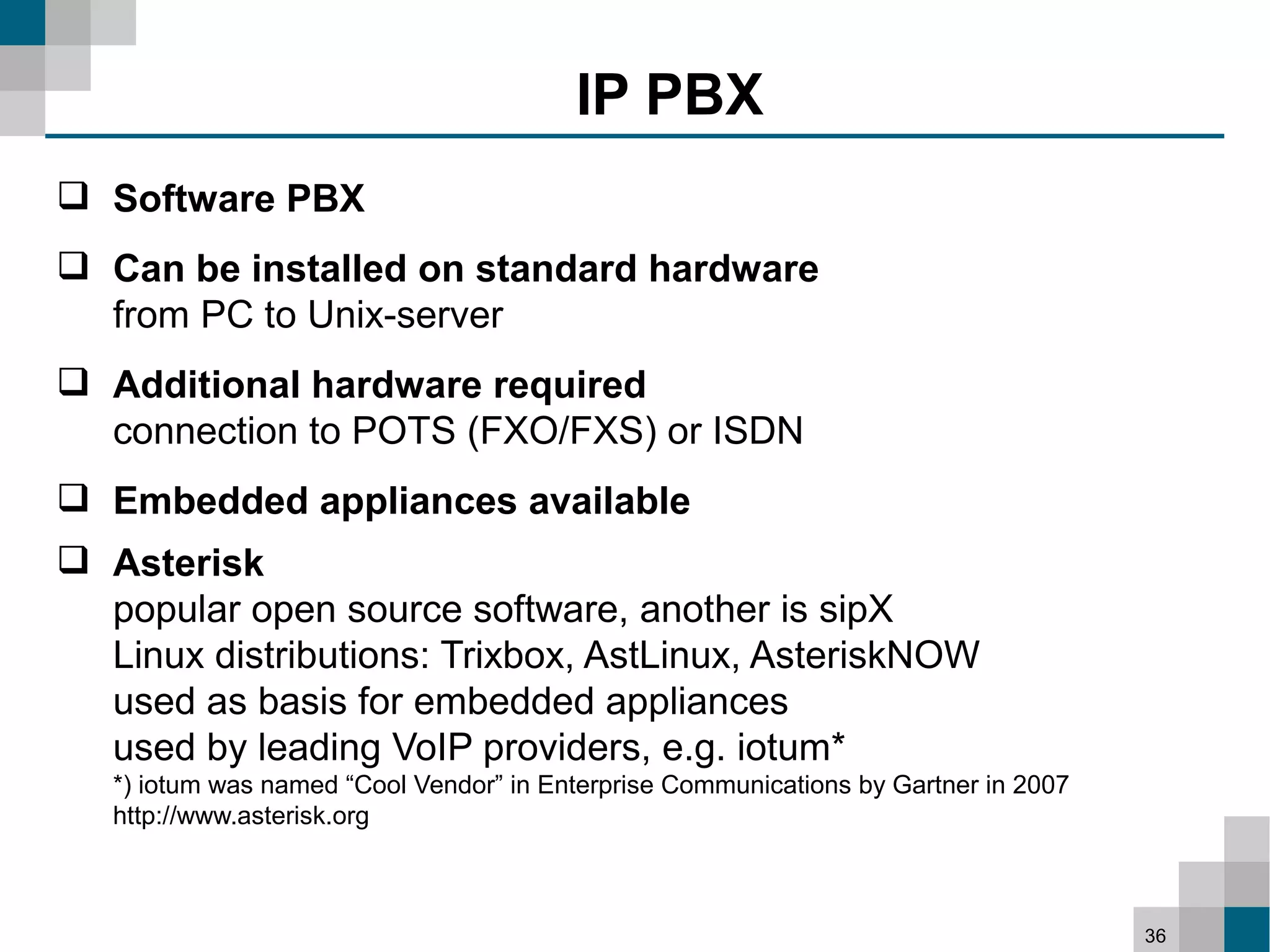 IP PBX
 Software PBX
 Can be installed on standard hardware
  from PC to Unix-server
 Additional hardware required
  connection to POTS (FXO/FXS) or ISDN
 Embedded appliances available
 Asterisk
  popular open source software, another is sipX
  Linux distributions: Trixbox, AstLinux, AsteriskNOW
  used as basis for embedded appliances
  used by leading VoIP providers, e.g. iotum*
   *) iotum was named “Cool Vendor” in Enterprise Communications by Gartner in 2007
   http://www.asterisk.org



                                                                                      36
 
