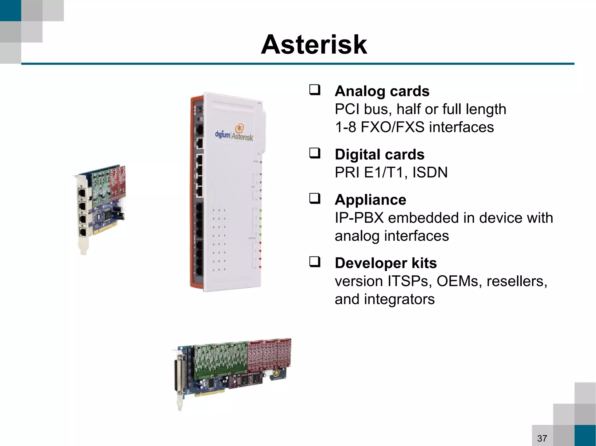 Asterisk
    Analog cards
     PCI bus, half or full length
     1-8 FXO/FXS interfaces
    Digital cards
     PRI E1/T1, ISDN
    Appliance
     IP-PBX embedded in device with
     analog interfaces
    Developer kits
     version ITSPs, OEMs, resellers,
     and integrators




                                    37
 