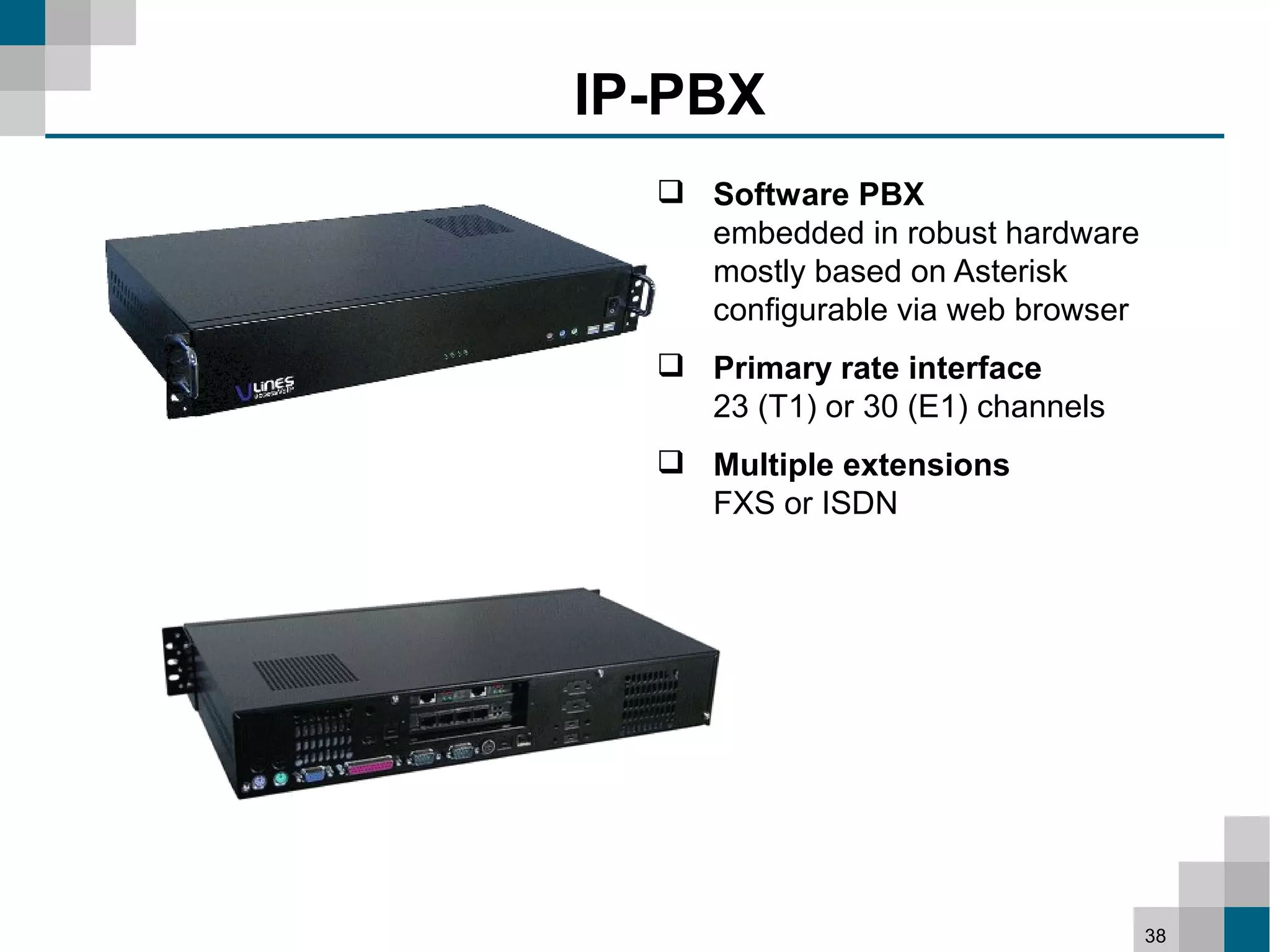 IP-PBX
   Software PBX
    embedded in robust hardware
    mostly based on Asterisk
    configurable via web browser
   Primary rate interface
    23 (T1) or 30 (E1) channels
   Multiple extensions
    FXS or ISDN




                                   38
 