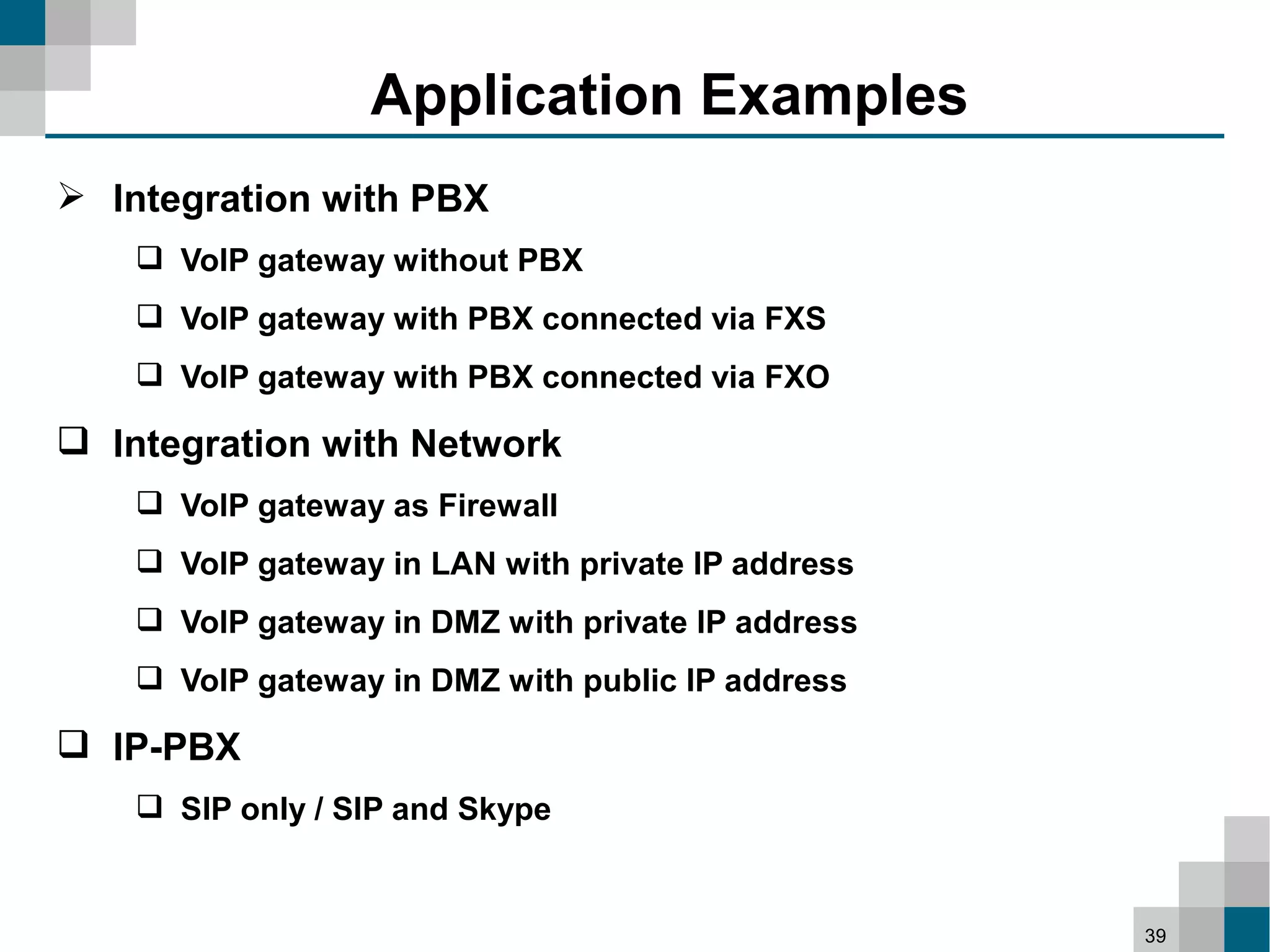 Application Examples
 Integration with PBX
     VoIP gateway without PBX
     VoIP gateway with PBX connected via FXS
     VoIP gateway with PBX connected via FXO

 Integration with Network
     VoIP gateway as Firewall
     VoIP gateway in LAN with private IP address
     VoIP gateway in DMZ with private IP address
     VoIP gateway in DMZ with public IP address

 IP-PBX
     SIP only / SIP and Skype


                                                    39
 
