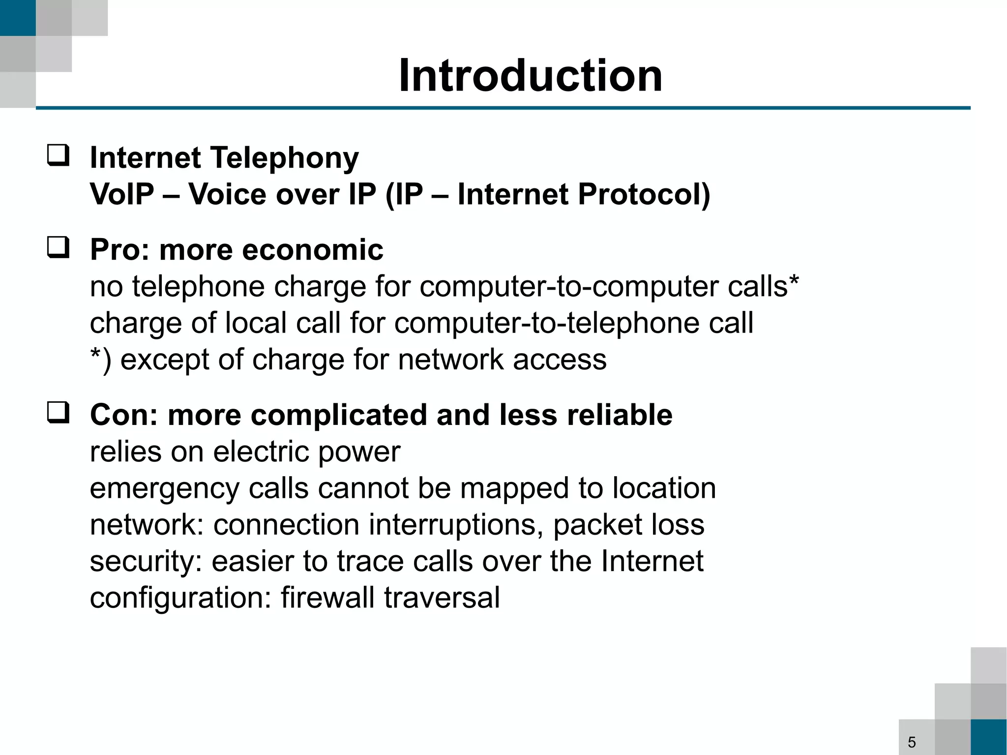 Introduction
 Internet Telephony
  VoIP – Voice over IP (IP – Internet Protocol)
 Pro: more economic
  no telephone charge for computer-to-computer calls*
  charge of local call for computer-to-telephone call
  *) except of charge for network access
 Con: more complicated and less reliable
  relies on electric power
  emergency calls cannot be mapped to location
  network: connection interruptions, packet loss
  security: easier to trace calls over the Internet
  configuration: firewall traversal



                                                        5
 
