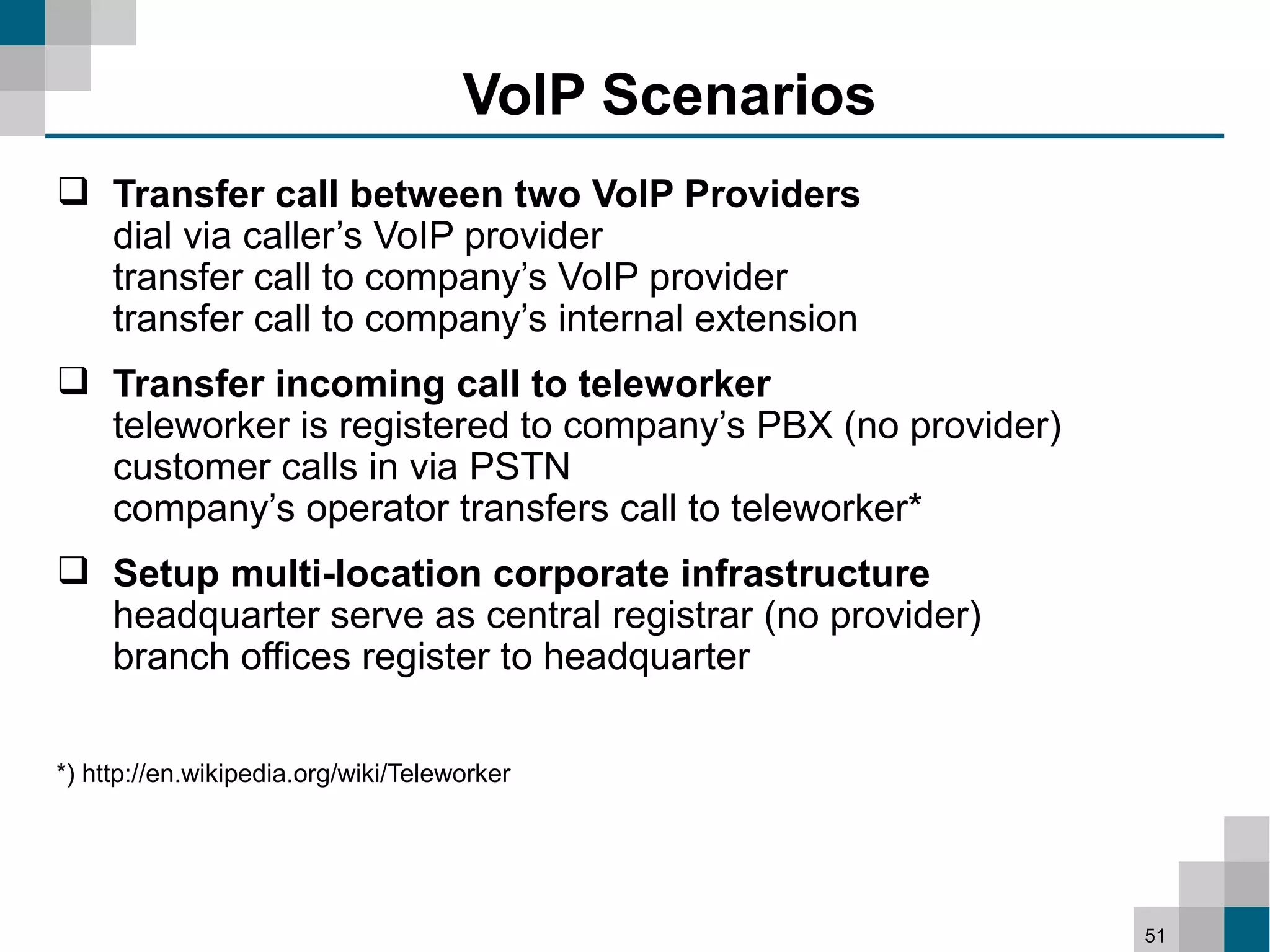 VoIP Scenarios
 Transfer call between two VoIP Providers
  dial via caller’s VoIP provider
  transfer call to company’s VoIP provider
  transfer call to company’s internal extension
 Transfer incoming call to teleworker
  teleworker is registered to company’s PBX (no provider)
  customer calls in via PSTN
  company’s operator transfers call to teleworker*
 Setup multi-location corporate infrastructure
  headquarter serve as central registrar (no provider)
  branch offices register to headquarter

*) http://en.wikipedia.org/wiki/Teleworker




                                                            51
 