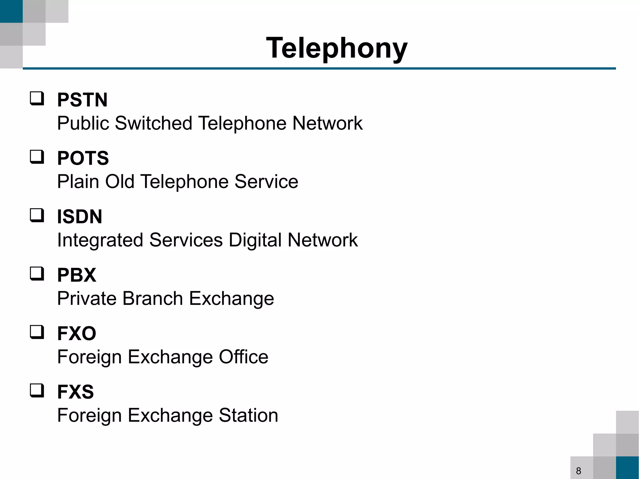 Telephony
 PSTN
  Public Switched Telephone Network
 POTS
  Plain Old Telephone Service
 ISDN
  Integrated Services Digital Network
 PBX
  Private Branch Exchange
 FXO
  Foreign Exchange Office
 FXS
  Foreign Exchange Station

                                        8
 