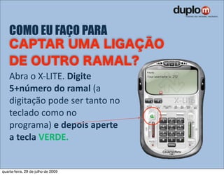 COMO EU FAÇO PARA


    Abra o X‐LITE. Digite 
    5+número do ramal (a 
    digitação pode ser tanto no 
    teclado como no 
    programa) e depois aperte 
    a tecla VERDE.


quarta-feira, 29 de julho de 2009
 