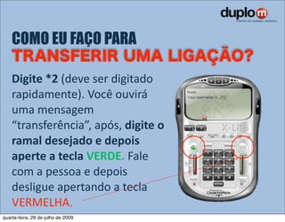 COMO EU FAÇO PARA

    Digite *2 (deve ser digitado 
    rapidamente). Você ouvirá 
    uma mensagem 
    “transferência”, após, digite o 
    ramal desejado e depois 
    aperte a tecla VERDE. Fale 
    com a pessoa e depois 
    desligue apertando a tecla 
    VERMELHA.
quarta-feira, 29 de julho de 2009
 