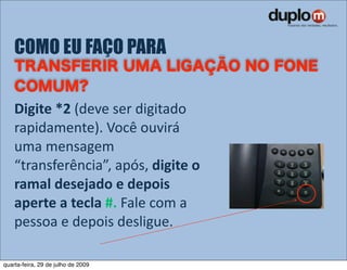 COMO EU FAÇO PARA


    Digite *2 (deve ser digitado 
    rapidamente). Você ouvirá 
    uma mensagem 
    “transferência”, após, digite o 
    ramal desejado e depois 
    aperte a tecla #. Fale com a 
    pessoa e depois desligue.

quarta-feira, 29 de julho de 2009
 