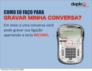 COMO EU FAÇO PARA

    Em meio a uma conversa você 
    pode gravar sua ligação 
    apertando a tecla RECORD.




quarta-feira, 29 de julho de 2009
 