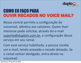 COMO EU FAÇO PARA

    Nossa central permite a conﬁguração de 
    voicemail, idênVca aos celulares. Quem Vver 
    interesse pode solicitar, através do e‐mail 
    suporte@duplom.com.br, a conﬁguração desse 
    serviço em seu ramal.
    Com esse serviço habilitado, a pessoa recebe 
    um e‐mail, tendo anexado o recado deixado. Se 
    o ramal esVver desligado, entra direto no 
    voicemail.
quarta-feira, 29 de julho de 2009
 