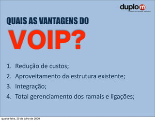 QUAIS AS VANTAGENS DO




    1.     Redução de custos;
    2.     Aproveitamento da estrutura existente;
    3.     Integração;
    4.     Total gerenciamento dos ramais e ligações;


quarta-feira, 29 de julho de 2009
 