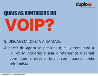QUAIS AS VANTAGENS DO




    5. DISCAGEM DIRETA A RAMAIS: 
    A  parVr  de  agora  as  pessoas  que  ligarem  para  a 
        Duplo  M  poderão  discar  diretamente  o  ramal 
        com  quem  deseja  falar,  sem  passar  pela 
        telefonista.

quarta-feira, 29 de julho de 2009
 
