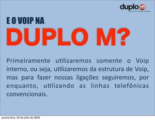 E O VOIP NA



    Primeiramente  uVlizaremos  somente  o  Voip 
    interno, ou seja, uVlizaremos da estrutura de Voip, 
    mas  para  fazer  nossas  ligações  seguiremos,  por 
    enquanto,  uVlizando  as  linhas  telefônicas 
    convencionais.


quarta-feira, 29 de julho de 2009
 