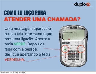 COMO EU FAÇO PARA

     Uma mensagem aparecerá 
     na sua tela informando que 
     tem uma ligação. Aperte a 
     tecla VERDE. Depois de 
     falar com a pessoa, 
     desligue apertando a tecla 
     VERMELHA.

quarta-feira, 29 de julho de 2009
 