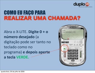 COMO EU FAÇO PARA


    Abra o X‐LITE. Digite 0 + o 
    número desejado (a 
    digitação pode ser tanto no 
    teclado como no 
    programa) e depois aperte 
    a tecla VERDE.


quarta-feira, 29 de julho de 2009
 