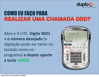 COMO EU FAÇO PARA


    Abra o X‐LITE. Digite 0021 
    + o número desejado (a 
    digitação pode ser tanto no 
    teclado como no 
    programa) e depois aperte 
    a tecla VERDE.


quarta-feira, 29 de julho de 2009
 