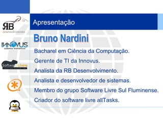 Apresentação Bacharel em Ciência da Computação.  Gerente de TI da Innovus. Analista da RB Desenvolvimento.  Analista e desenvolvedor de sistemas.  Membro do grupo Software Livre Sul Fluminense. Criador do software livre allTasks . Bruno Nardini 