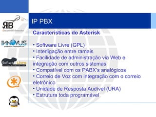IP PBX Características do Asterisk   Software Livre (GPL) Interligação entre ramais Facilidade de administração via Web e integração com outros sistemas Compatível com os PABX’s analógicos Correio de Voz com integração com o correio eletrônico Unidade de Resposta Audível (URA) Estrutura toda programável 