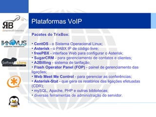 Plataformas VoIP Pacotes do TrixBox: CentOS  - o Sistema Operacional Linux;  Asterisk  - o PABX IP de código livre;  freePBX  - interface Web para configurar o Asterisk;  SugarCRM  - para gerenciamento de contatos e clientes;  A2Billing  - sistema de tarifação;  Flash Operator Panel (FOP)  - painel de gerenciamento das ligações;  Web Meet Me Control  - para gerenciar as conferências;  Asterisk-Stat  - que gera os relatórios das ligações efetuadas (CDR);  mySQL, Apache, PHP e outras bibliotecas;  diversas ferramentas de administração do servidor.  