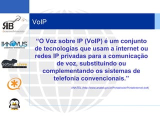 VoIP “ O Voz sobre IP (VoIP) é um conjunto de tecnologias que usam a internet ou redes IP privadas para a comunicação de voz, substituindo ou complementando os sistemas de telefonia convencionais.” ANATEL (http://www.anatel.gov.br/Portal/exibirPortalInternet.do#) 