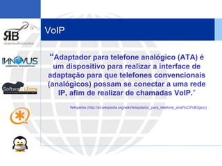 VoIP “ Adaptador para telefone analógico (ATA) é um dispositivo para realizar a interface de adaptação para que telefones convencionais (analógicos) possam se conectar a uma rede IP, afim de realizar de chamadas VoIP. ” Wikipédia (http://pt.wikipedia.org/wiki/Adaptador_para_telefone_anal%C3%B3gico) 