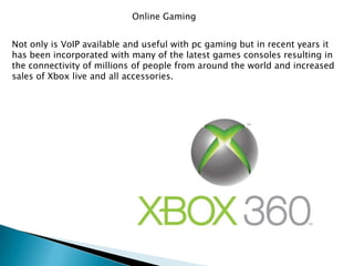 Online GamingNot only is VoIP available and useful with pc gaming but in recent years it has been incorporated with many of the latest games consoles resulting in the connectivity of millions of people from around the world and increased sales of Xbox live and all accessories.