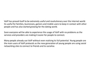 VoIP has proved itself to be extremely useful and revolutionary over the internet world. Its useful for families, businesses, gamers and mobile users to keep in contact with other people and has also started growing for the dating world. Soon everyone will be able to experience the usage of VoIP with no problems as the services and providers are making it easier for people to connect.Many people already use VoIP without even realising its full potential. Young people are the main users of VoIP protocols as the new generation of young people are using social networking sites to connect to friends and to socialise.