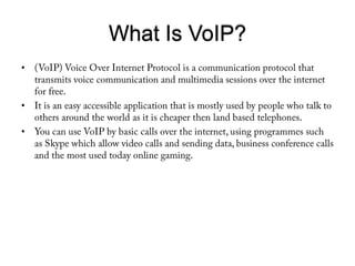 What Is VoIP?(VoIP) Voice Over Internet Protocol is a communication protocol that transmits voice communication and multimedia sessions over the internet for free. It is an easy accessible application that is mostly used by people who talk to others around the world as it is cheaper then land based telephones.You can use VoIP by basic calls over the internet, using programmes such as Skype which allow video calls and sending data, business conference calls and the most used today online gaming.