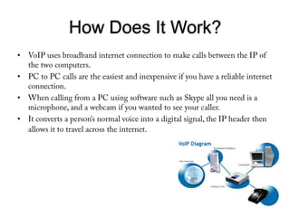 How Does It Work?VoIP uses broadband internet connection to make calls between the IP of the two computers. PC to PC calls are the easiest and inexpensive if you have a reliable internet connection.When calling from a PC using software such as Skype all you need is a microphone, and a webcam if you wanted to see your caller. It converts a person’s normal voice into a digital signal, the IP header then allows it to travel across the internet. 