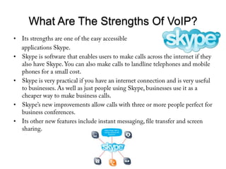 What Are The Strengths Of VoIP?Its strengths are one of the easy accessible      applications Skype. Skype is software that enables users to make calls across the internet if they also have Skype. You can also make calls to landline telephones and mobile phones for a small cost. Skype is very practical if you have an internet connection and is very useful to businesses. As well as just people using Skype, businesses use it as a cheaper way to make business calls. Skype’s new improvements allow calls with three or more people perfect for business conferences. Its other new features include instant messaging, file transfer and screen sharing. 