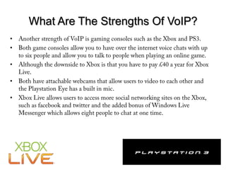 What Are The Strengths Of VoIP?Another strength of VoIP is gaming consoles such as the Xbox and PS3. Both game consoles allow you to have over the internet voice chats with up to six people and allow you to talk to people when playing an online game. Although the downside to Xbox is that you have to pay £40 a year for Xbox Live. Both have attachable webcams that allow users to video to each other and the Playstation Eye has a built in mic. Xbox Live allows users to access more social networking sites on the Xbox, such as facebook and twitter and the added bonus of Windows Live Messenger which allows eight people to chat at one time. 