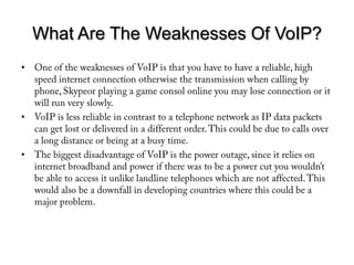 What Are The Weaknesses Of VoIP?One of the weaknesses of VoIP is that you have to have a reliable, high speed internet connection otherwise the transmission when calling by phone, Skypeor playing a game consol online you may lose connection or it will run very slowly. VoIP is less reliable in contrast to a telephone network as IP data packets can get lost or delivered in a different order. This could be due to calls over a long distance or being at a busy time.The biggest disadvantage of VoIP is the power outage, since it relies on internet broadband and power if there was to be a power cut you wouldn’t be able to access it unlike landline telephones which are not affected. This would also be a downfall in developing countries where this could be a major problem.