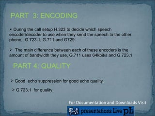 PART  3: ENCODING During the call setup H.323 to decide which speech encoder/decoder to use when they send the speech to the other phone,  G.723.1, G.711 and G729.  The main difference between each of these encoders is the amount of bandwidth they use, G.711 uses 64kbit/s and G.723.1 PART 4: QUALITY Good  echo suppression for good echo quality . G.723.1  for quality For Documentation and Downloads Visit 